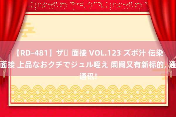 【RD-481】ザ・面接 VOL.123 ズボ汁 伝染 逆面接 上品なおクチでジュル咥え 阛阓又有新标的， 通讯!