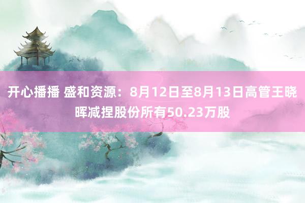 开心播播 盛和资源：8月12日至8月13日高管王晓晖减捏股份所有50.23万股