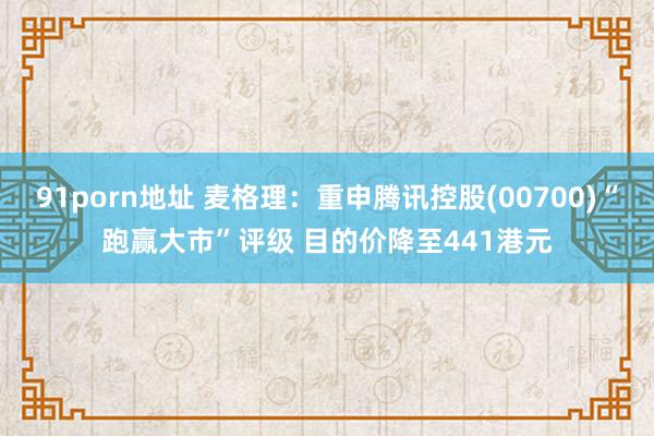 91porn地址 麦格理：重申腾讯控股(00700)“跑赢大市”评级 目的价降至441港元