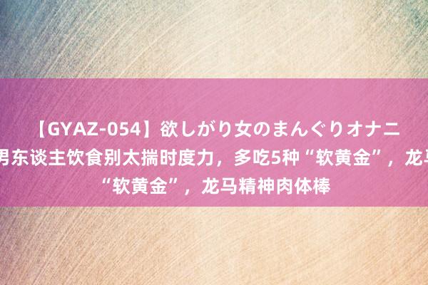 【GYAZ-054】欲しがり女のまんぐりオナニー 入秋后，男东谈主饮食别太揣时度力，多吃5种“软黄金”，龙马精神肉体棒