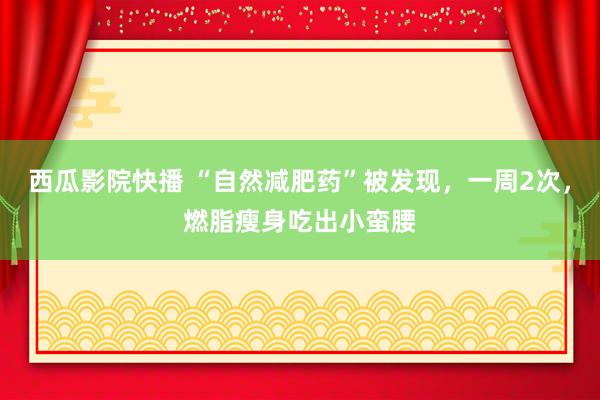 西瓜影院快播 “自然减肥药”被发现，一周2次，燃脂瘦身吃出小蛮腰