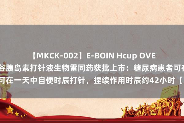 【MKCK-002】E-BOIN Hcup OVER 4HOURS 国内首个！德谷胰岛素打针液生物雷同药获批上市：糖尿病患者可在一天中自便时辰打针，捏续作用时辰约42小时【附生物雷同药居品获批情况】