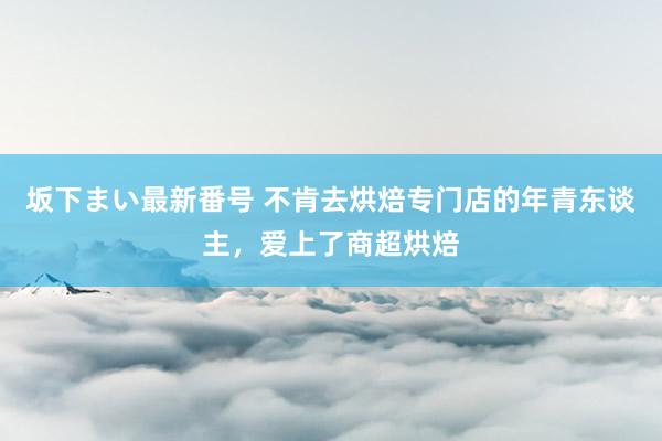 坂下まい最新番号 不肯去烘焙专门店的年青东谈主，爱上了商超烘焙