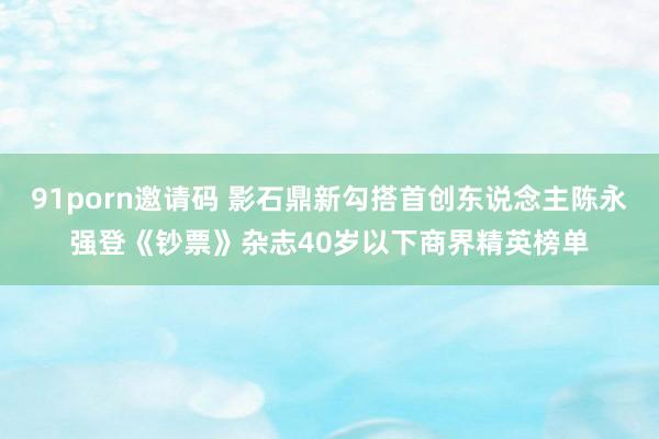 91porn邀请码 影石鼎新勾搭首创东说念主陈永强登《钞票》杂志40岁以下商界精英榜单