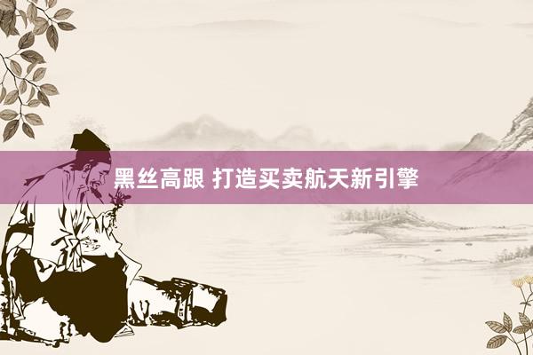 黑丝高跟 打造买卖航天新引擎