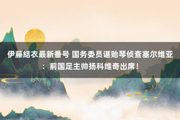 伊藤結衣最新番号 国务委员谌贻琴侦查塞尔维亚：前国足主帅扬科维奇出席！