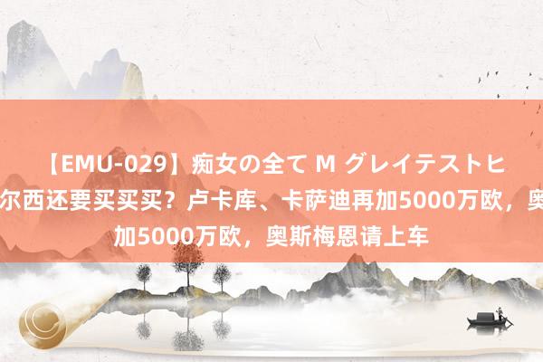 【EMU-029】痴女の全て M グレイテストヒッツ 4時間 切尔西还要买买买？卢卡库、卡萨迪再加5000万欧，奥斯梅恩请上车