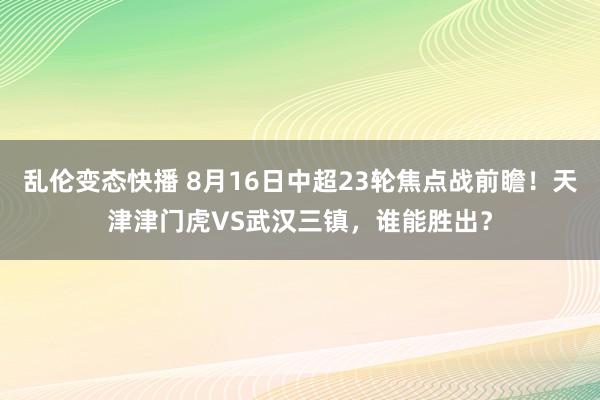 乱伦变态快播 8月16日中超23轮焦点战前瞻！天津津门虎VS武汉三镇，谁能胜出？