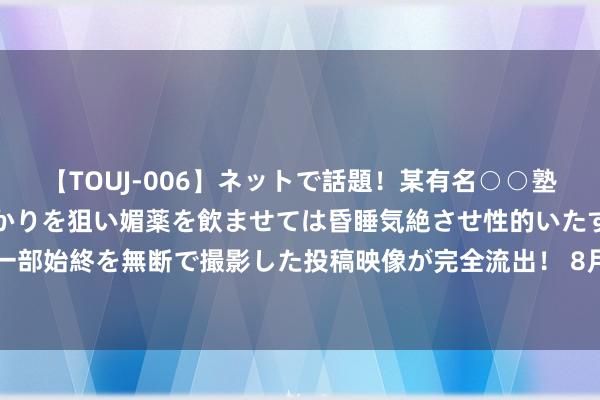 【TOUJ-006】ネットで話題！某有名○○塾講師が未○年の女生徒ばかりを狙い媚薬を飲ませては昏睡気絶させ性的いたずらしたレイプ映像の一部始終を無断で撮影した投稿映像が完全流出！ 8月16日基金净值：民生加银1-3年农刊行债最新净值1.0476