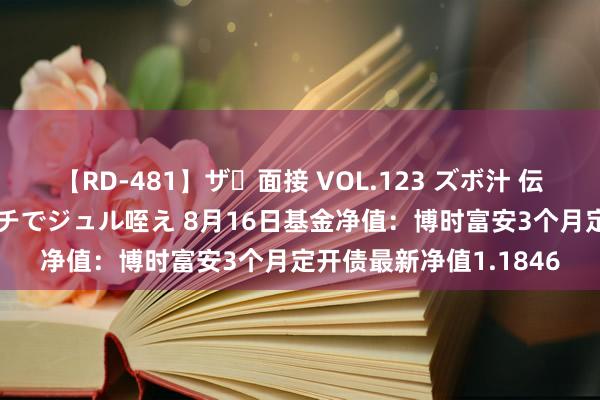 【RD-481】ザ・面接 VOL.123 ズボ汁 伝染 逆面接 上品なおクチでジュル咥え 8月16日基金净值：博时富安3个月定开债最新净值1.1846