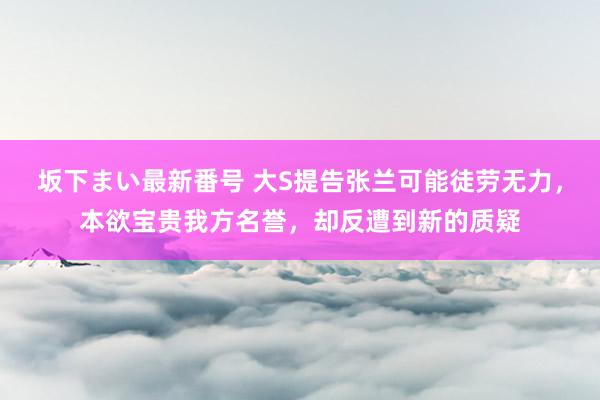 坂下まい最新番号 大S提告张兰可能徒劳无力，本欲宝贵我方名誉，却反遭到新的质疑