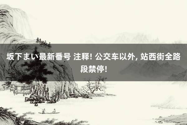 坂下まい最新番号 注释! 公交车以外， 站西街全路段禁停!