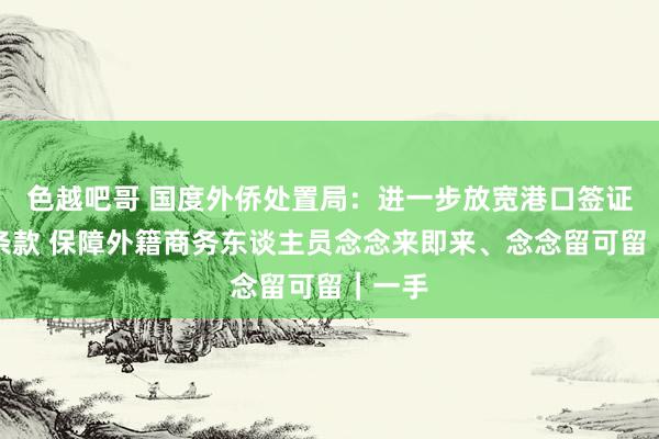 色越吧哥 国度外侨处置局：进一步放宽港口签证申办条款 保障外籍商务东谈主员念念来即来、念念留可留｜一手