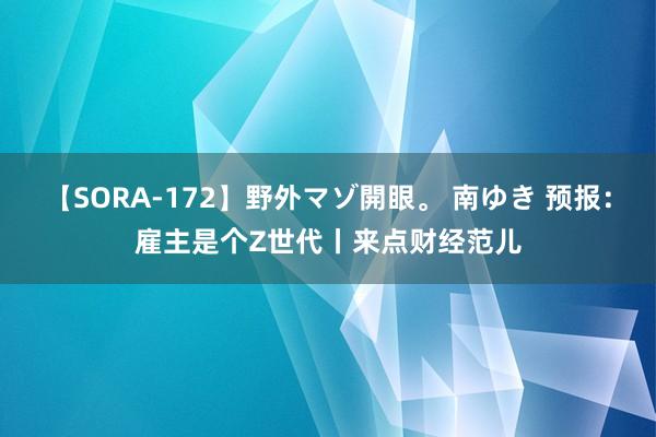 【SORA-172】野外マゾ開眼。 南ゆき 预报：雇主是个Z世代丨来点财经范儿