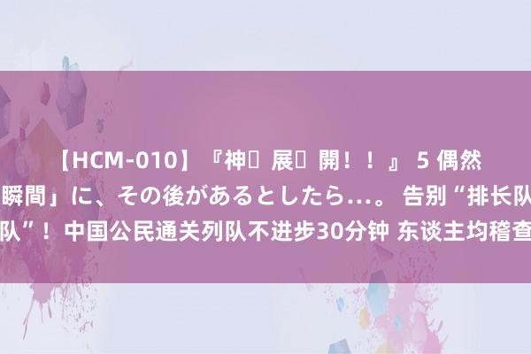 【HCM-010】『神・展・開！！』 5 偶然見かけた「目が奪われる瞬間」に、その後があるとしたら…。 告别“排长队”！中国公民通关列队不进步30分钟 东谈主均稽查时分指责至45秒丨一手