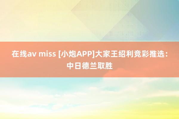 在线av miss [小炮APP]大家王绍利竞彩推选：中日德兰取胜