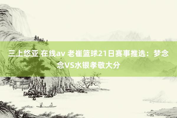 三上悠亚 在线av 老崔篮球21日赛事推选：梦念念VS水银孝敬大分