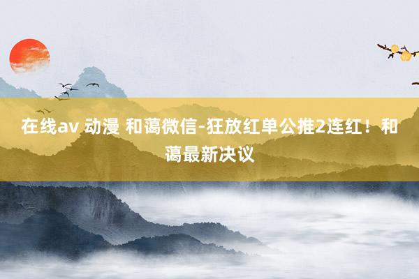 在线av 动漫 和蔼微信-狂放红单公推2连红！和蔼最新决议