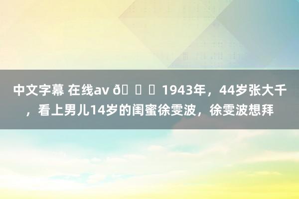 中文字幕 在线av ?1943年，44岁张大千，看上男儿14岁的闺蜜徐雯波，徐雯波想拜