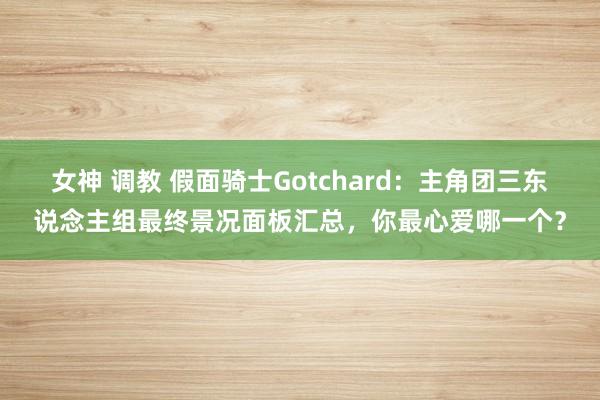 女神 调教 假面骑士Gotchard：主角团三东说念主组最终景况面板汇总，你最心爱哪一个？