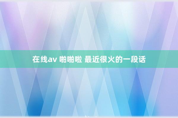 在线av 啪啪啦 最近很火的一段话