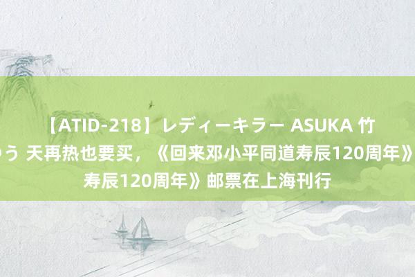 【ATID-218】レディーキラー ASUKA 竹内紗里奈 麻生ゆう 天再热也要买，《回来邓小平同道寿辰120周年》邮票在上海刊行