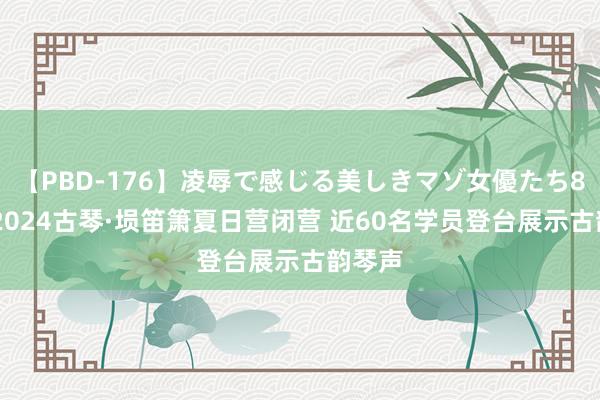 【PBD-176】凌辱で感じる美しきマゾ女優たち8時間 2024古琴·埙笛箫夏日营闭营 近60名学员登台展示古韵琴声