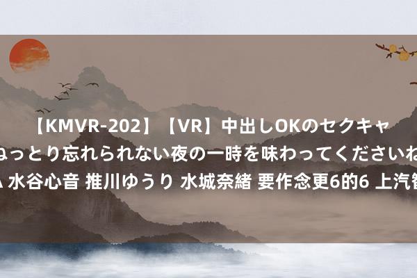 【KMVR-202】【VR】中出しOKのセクキャバにようこそ◆～濃密ねっとり忘れられない夜の一時を味わってくださいね◆～ 波多野結衣 AIKA 水谷心音 推川ゆうり 水城奈緒 要作念更6的6 上汽智己LS6内饰官图公布：半幅主义盘+一表情超长屏