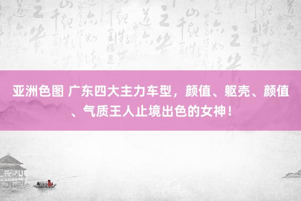 亚洲色图 广东四大主力车型，颜值、躯壳、颜值、气质王人止境出色的女神！