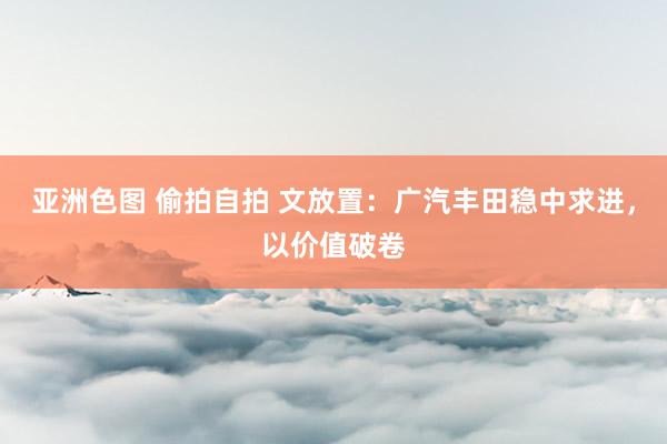 亚洲色图 偷拍自拍 文放置：广汽丰田稳中求进，<a href=