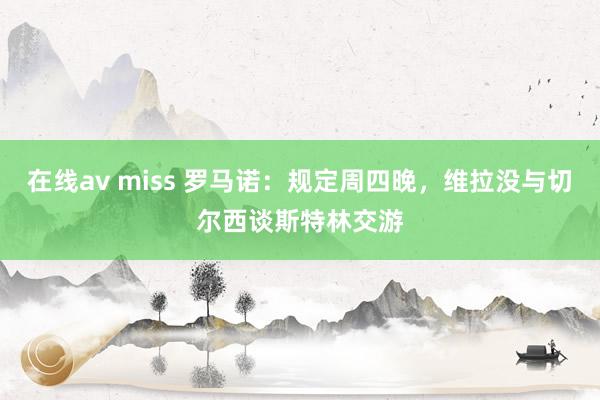 在线av miss 罗马诺：规定周四晚，维拉没与切尔西谈斯特林交游