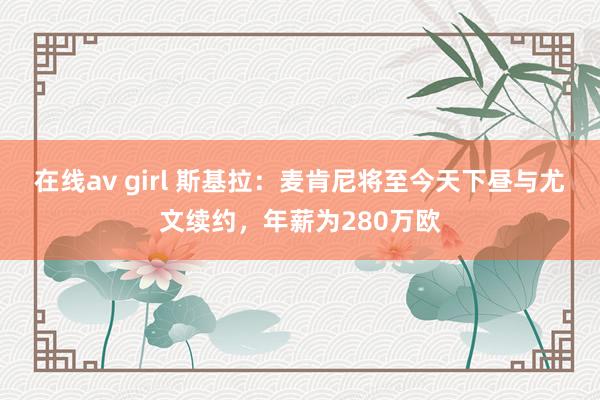 在线av girl 斯基拉：麦肯尼将至今天下昼与尤文续约，年薪为280万欧