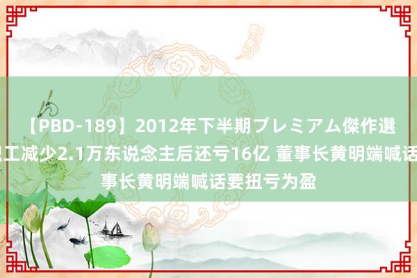 【PBD-189】2012年下半期プレミアム傑作選 高鑫零卖职工减少2.1万东说念主后还亏16亿 董事长黄明端喊话要扭亏为盈