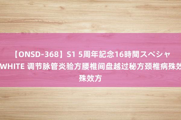 【ONSD-368】S1 5周年記念16時間スペシャル WHITE 调节脉管炎验方腰椎间盘越过秘方颈椎病殊效方