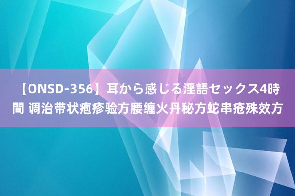 【ONSD-356】耳から感じる淫語セックス4時間 调治带状疱疹验方腰缠火丹秘方蛇串疮殊效方