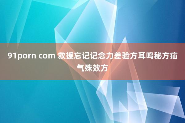 91porn com 救援忘记记念力差验方耳鸣秘方疝气殊效方