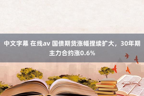 中文字幕 在线av 国债期货涨幅捏续扩大，30年期主力合约涨0.6%