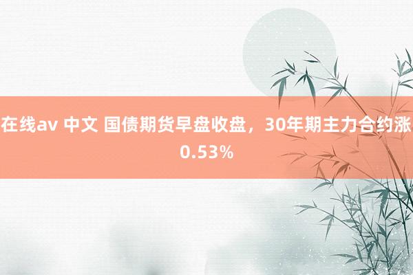 在线av 中文 国债期货早盘收盘，30年期主力合约涨0.53%