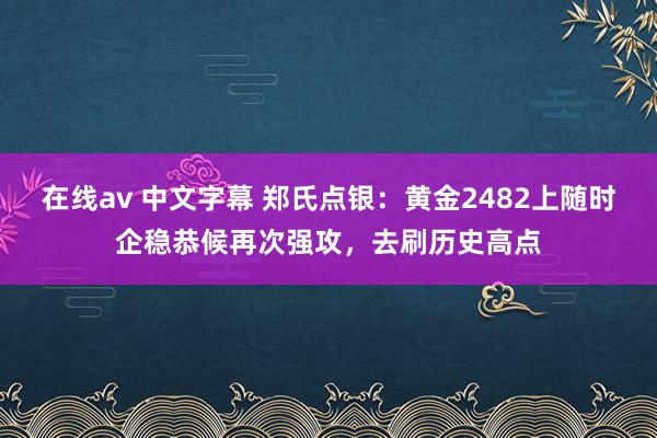 在线av 中文字幕 郑氏点银：黄金2482上随时企稳恭候再次强攻，去刷历史高点