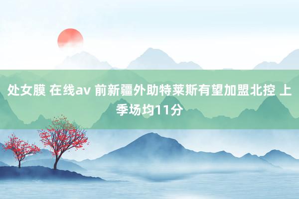 处女膜 在线av 前新疆外助特莱斯有望加盟北控 上季场均11分