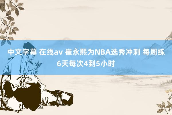 中文字幕 在线av 崔永熙为NBA选秀冲刺 每周练6天每次4到5小时