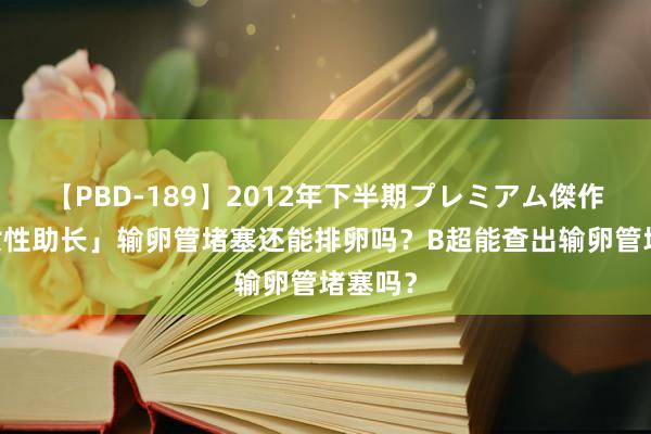 【PBD-189】2012年下半期プレミアム傑作選 「女性助长」输卵管堵塞还能排卵吗？B超能查出输卵管堵塞吗？