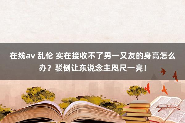 在线av 乱伦 实在接收不了男一又友的身高怎么办？驳倒让东说念主咫尺一亮！