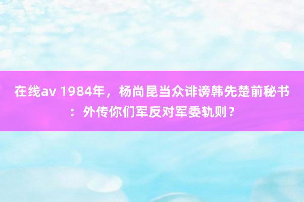 在线av 1984年，杨尚昆当众诽谤韩先楚前秘书：外传你们军反对军委轨则？