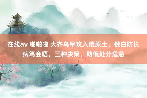 在线av 啪啪啦 大齐乌军攻入俄原土，俄白防长病笃会晤，三种决策，助俄处分危急