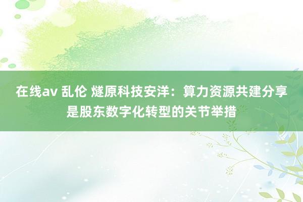 在线av 乱伦 燧原科技安洋：算力资源共建分享是股东数字化转型的关节举措