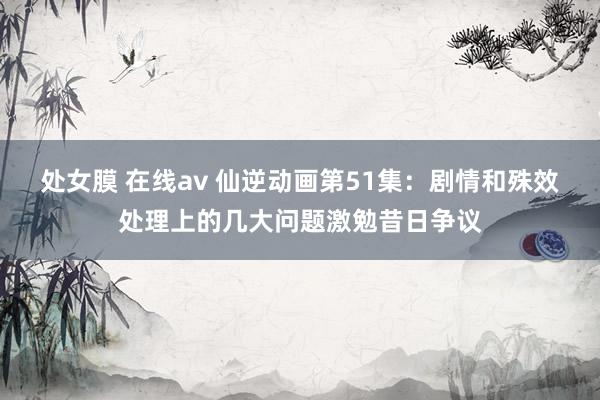 处女膜 在线av 仙逆动画第51集：剧情和殊效处理上的几大问题激勉昔日争议