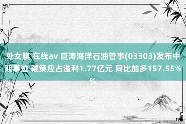 处女膜 在线av 巨涛海洋石油管事(03303)发布中期事迹 鞭策应占溢利1.77亿元 同比加多157.55%