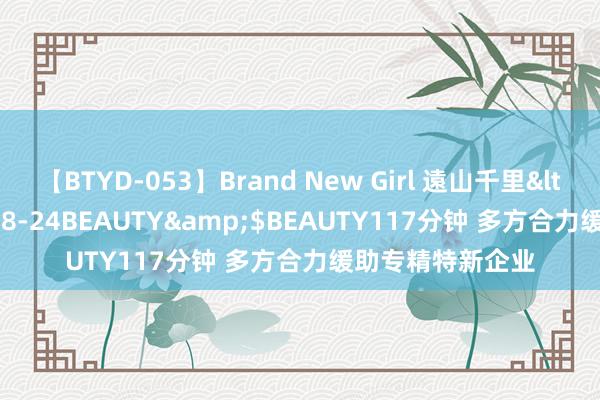 【BTYD-053】Brand New Girl 遠山千里</a>2007-08-24BEAUTY&$BEAUTY117分钟 多方合力缓助专精特新企业