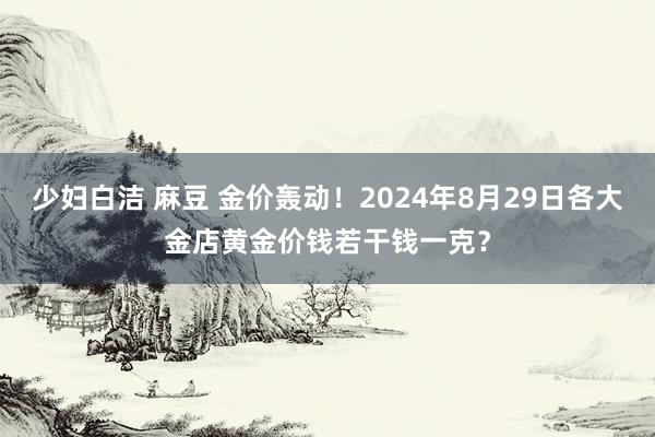 少妇白洁 麻豆 金价轰动！2024年8月29日各大金店黄金价钱若干钱一克？